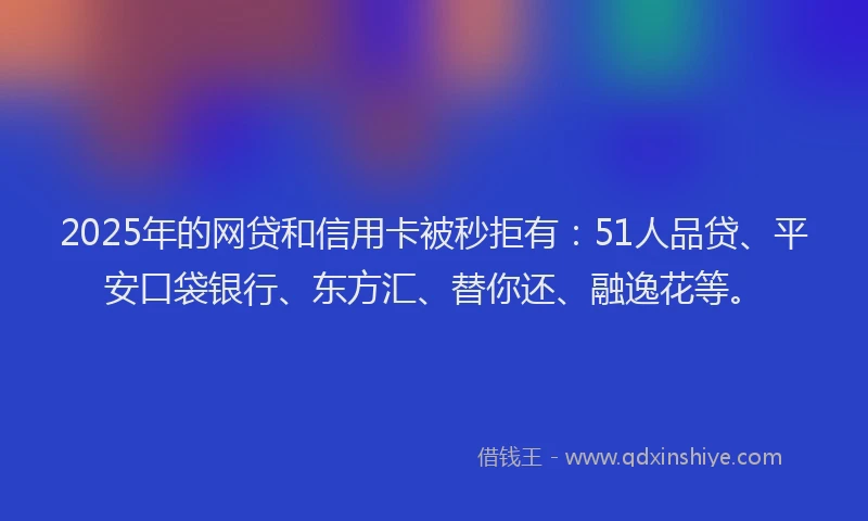 2025年的网贷和信用卡被秒拒有：51人品贷、平安口袋银行、东方汇、替你还、融逸花等。