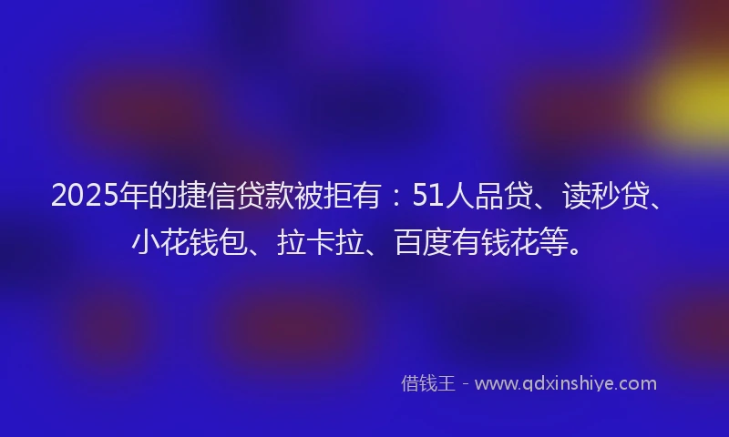 2025年的捷信贷款被拒有：51人品贷、读秒贷、小花钱包、拉卡拉、百度有钱花等。