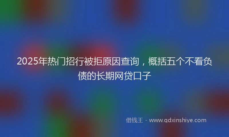 2025年热门招行被拒原因查询，概括五个不看负债的长期网贷口子