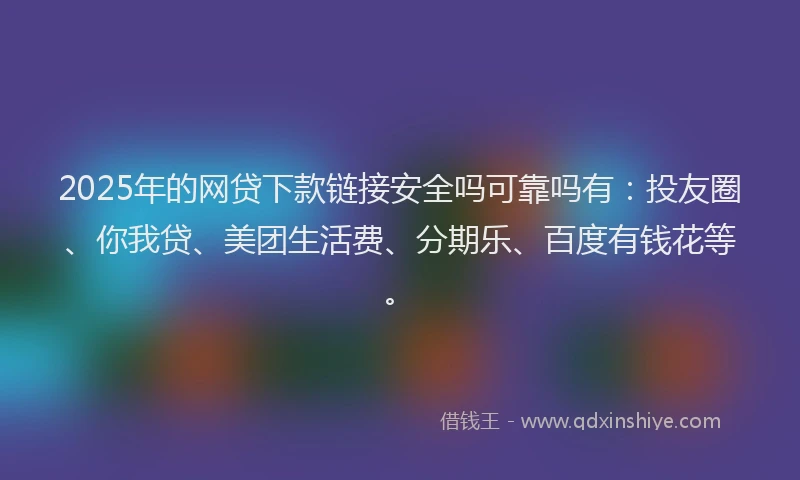 2025年的网贷下款链接安全吗可靠吗有：投友圈、你我贷、美团生活费、分期乐、百度有钱花等。