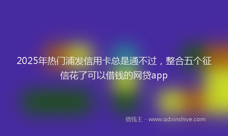 2025年热门浦发信用卡总是通不过，整合五个征信花了可以借钱的网贷app