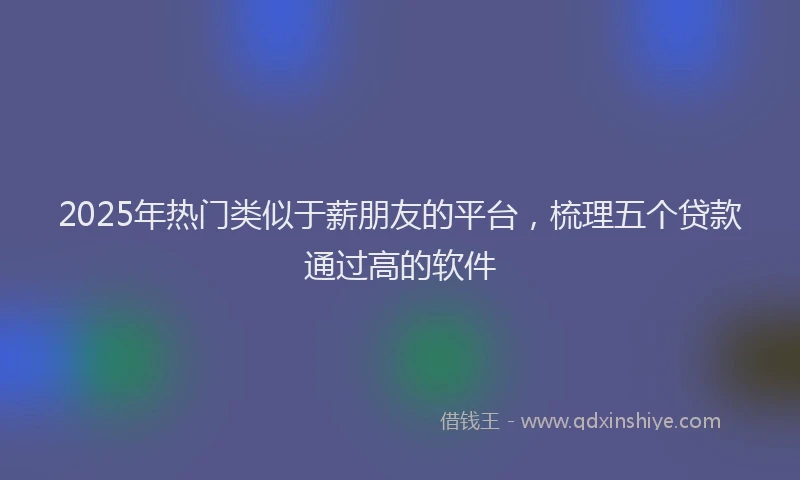 2025年热门类似于薪朋友的平台，梳理五个贷款通过高的软件