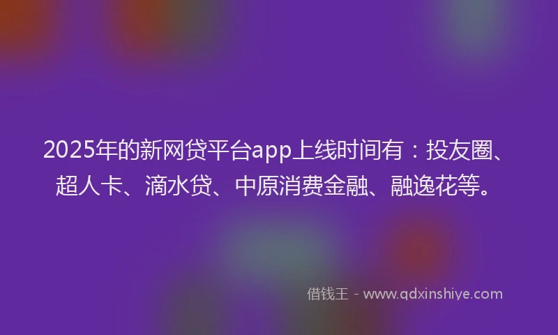 2025年的新网贷平台app上线时间有:投友圈、超人卡、滴水贷、中原消费金融、融逸花等。