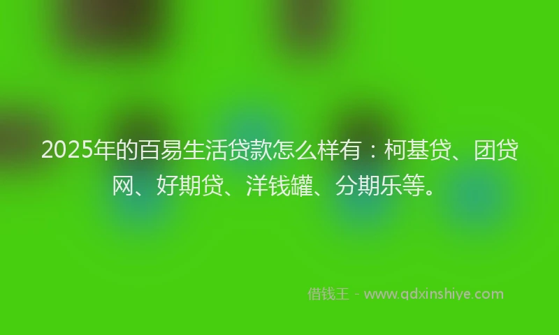 2025年的百易生活贷款怎么样有：柯基贷、团贷网、好期贷、洋钱罐、分期乐等。
