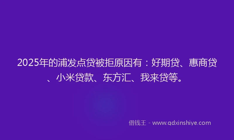 2025年的浦发点贷被拒原因有：好期贷、惠商贷、小米贷款、东方汇、我来贷等。