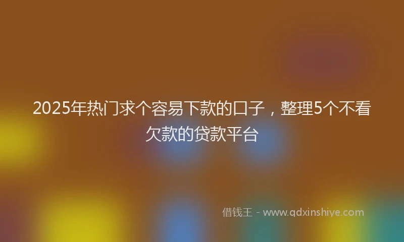 2025年热门求个容易下款的口子，整理5个不看欠款的贷款平台