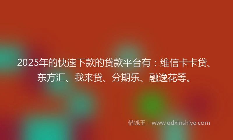 2025年的快速下款的贷款平台有：维信卡卡贷、东方汇、我来贷、分期乐、融逸花等。