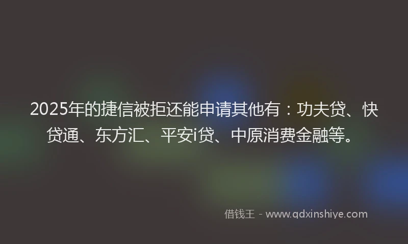2025年的捷信被拒还能申请其他有：功夫贷、快贷通、东方汇、平安i贷、中原消费金融等。