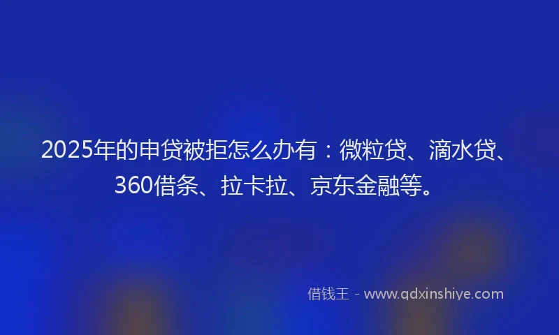 2025年的申贷被拒怎么办有：微粒贷、滴水贷、360借条、拉卡拉、京东金融等。