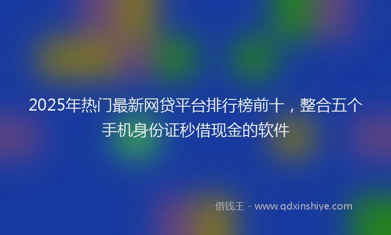 2025年热门最新网贷平台排行榜前十，整合五个手机身份证秒借现金的软件