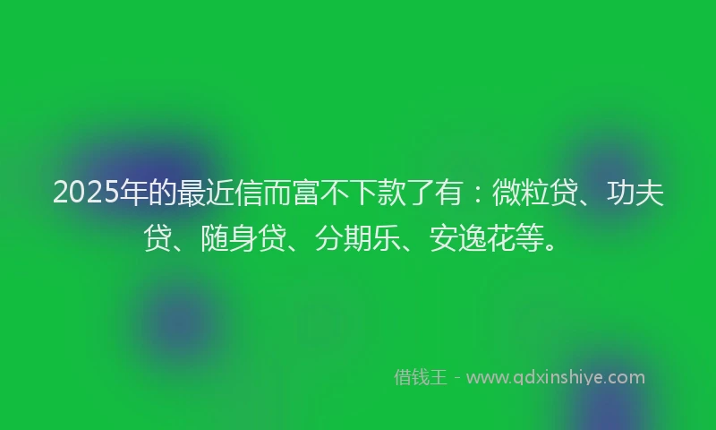 2025年的最近信而富不下款了有：微粒贷、功夫贷、随身贷、分期乐、安逸花等。