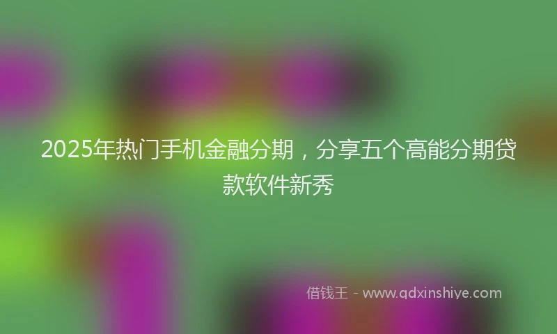 2025年热门手机金融分期，分享五个高能分期贷款软件新秀