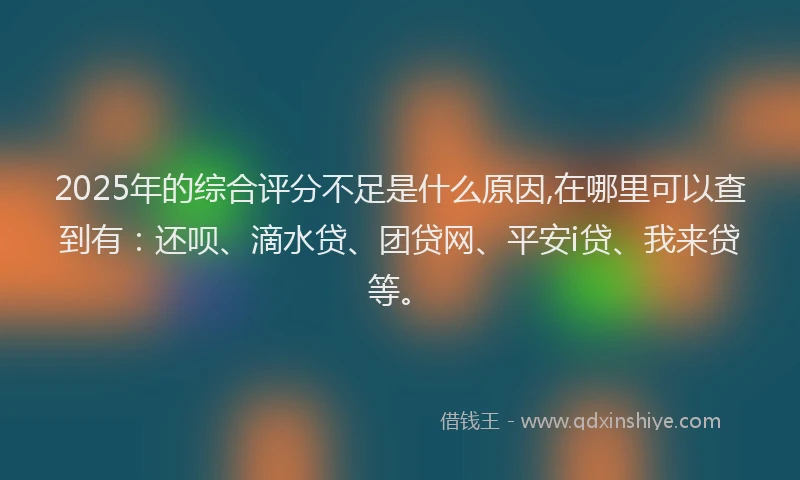 2025年的综合评分不足是什么原因,在哪里可以查到有：还呗、滴水贷、团贷网、平安i贷、我来贷等。