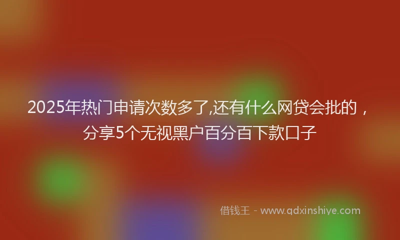2025年热门申请次数多了,还有什么网贷会批的，分享5个无视黑户百分百下款口子