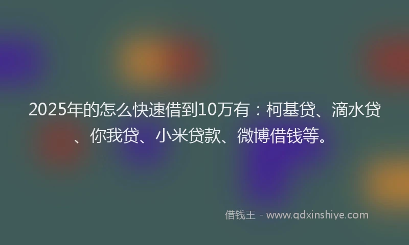 2025年的怎么快速借到10万有：柯基贷、滴水贷、你我贷、小米贷款、微博借钱等。