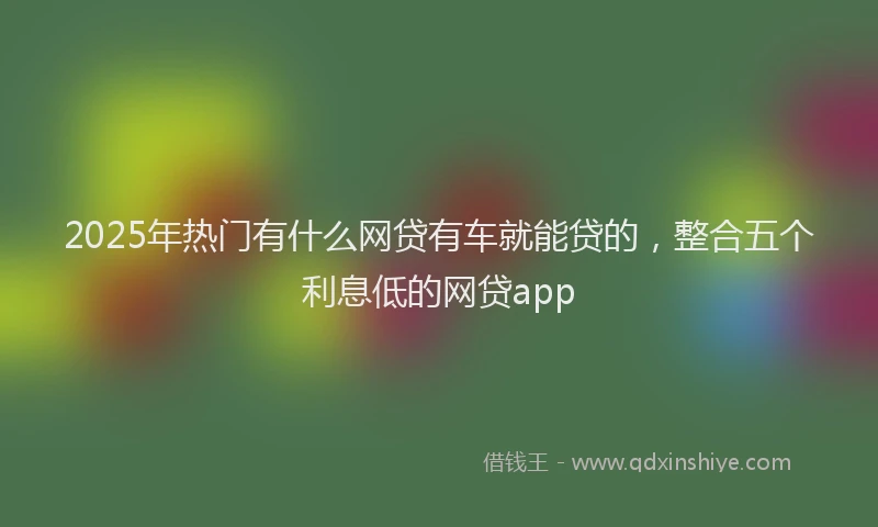 2025年热门有什么网贷有车就能贷的，整合五个利息低的网贷app