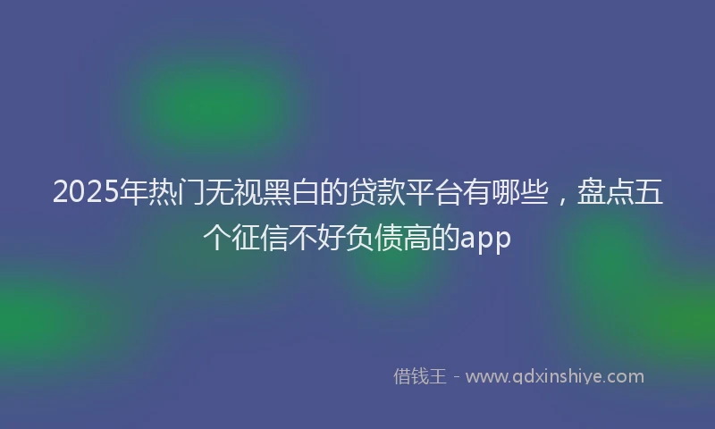 2025年热门无视黑白的贷款平台有哪些，盘点五个征信不好负债高的app