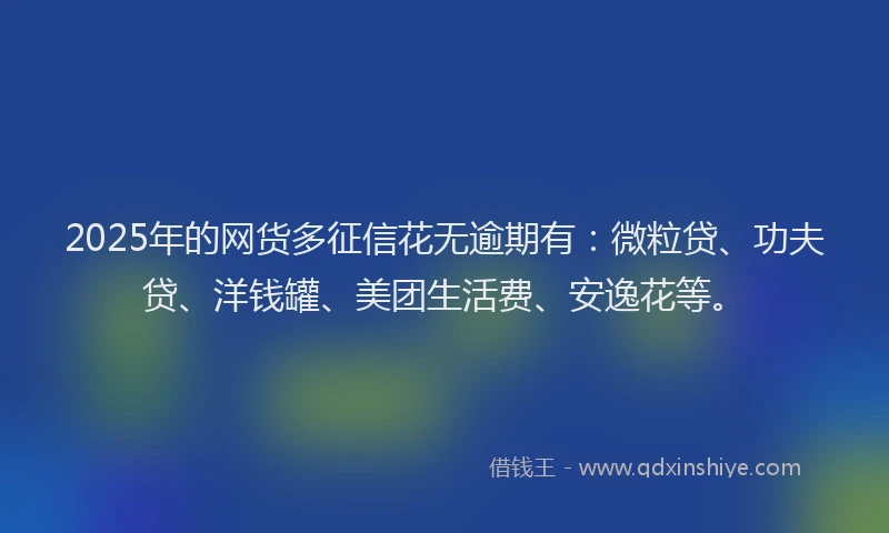 2025年的网货多征信花无逾期有：微粒贷、功夫贷、洋钱罐、美团生活费、安逸花等。