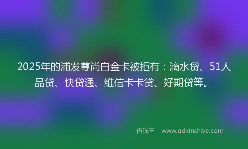 2025年的浦发尊尚白金卡被拒有：滴水贷、51人品贷、快贷通、维信卡卡贷、好期贷等。