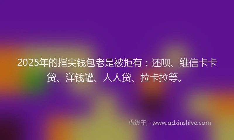 2025年的指尖钱包老是被拒有：还呗、维信卡卡贷、洋钱罐、人人贷、拉卡拉等。