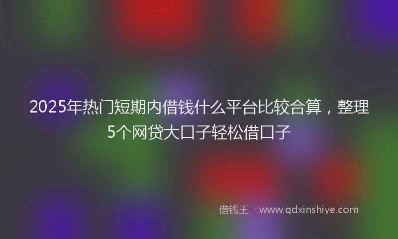 2025年热门短期内借钱什么平台比较合算，整理5个网贷大口子轻松借口子
