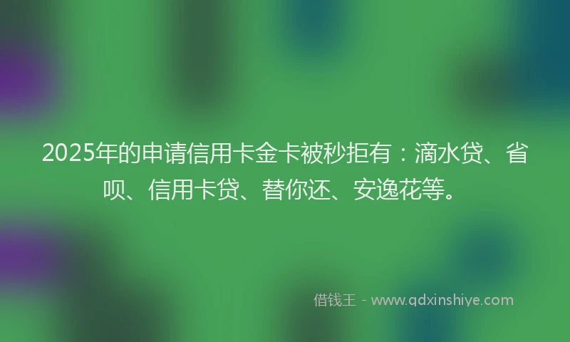 2025年的申请信用卡金卡被秒拒有：滴水贷、省呗、信用卡贷、替你还、安逸花等。