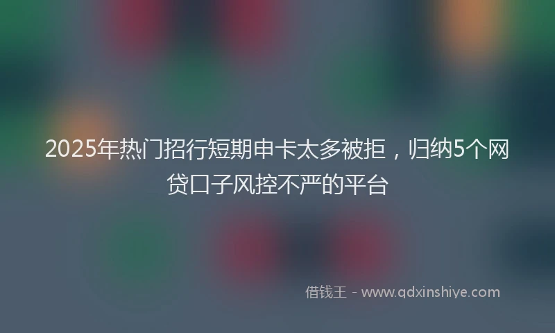 2025年热门招行短期申卡太多被拒，归纳5个网贷口子风控不严的平台