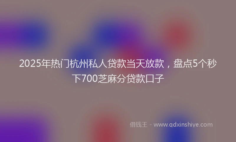 2025年热门杭州私人贷款当天放款，盘点5个秒下700芝麻分贷款口子
