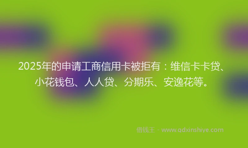 2025年的申请工商信用卡被拒有：维信卡卡贷、小花钱包、人人贷、分期乐、安逸花等。
