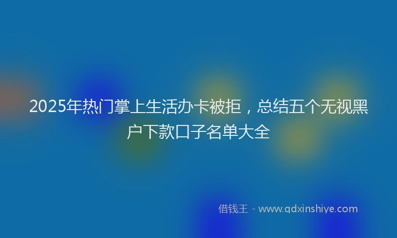 2025年热门掌上生活办卡被拒，总结五个无视黑户下款口子名单大全