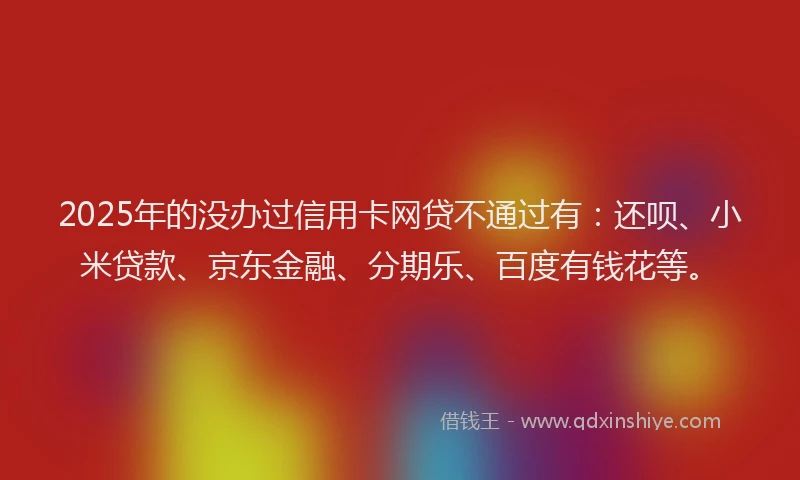 2025年的没办过信用卡网贷不通过有：还呗、小米贷款、京东金融、分期乐、百度有钱花等。