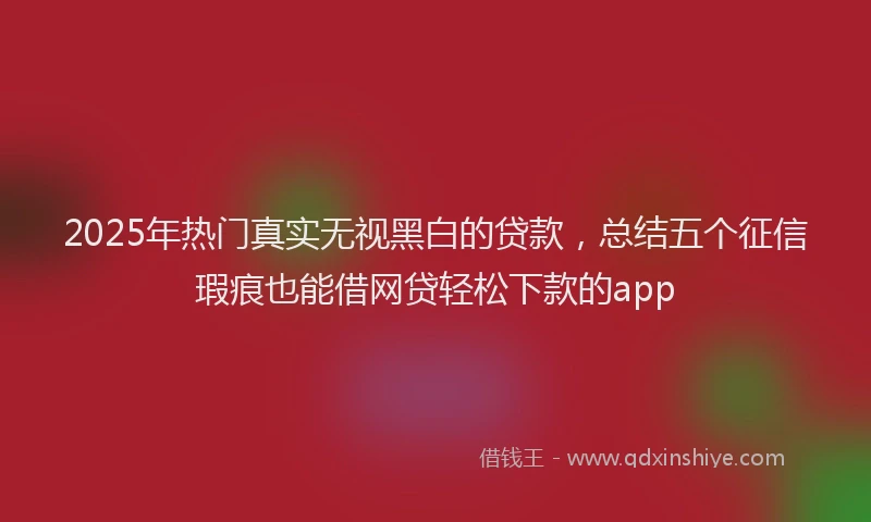 2025年热门真实无视黑白的贷款，总结五个征信瑕疵也能借网贷轻松下款的app