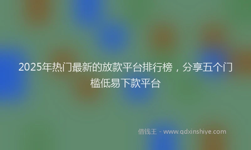 2025年热门最新的放款平台排行榜，分享五个门槛低易下款平台