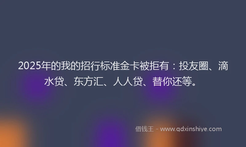 2025年的我的招行标准金卡被拒有：投友圈、滴水贷、东方汇、人人贷、替你还等。