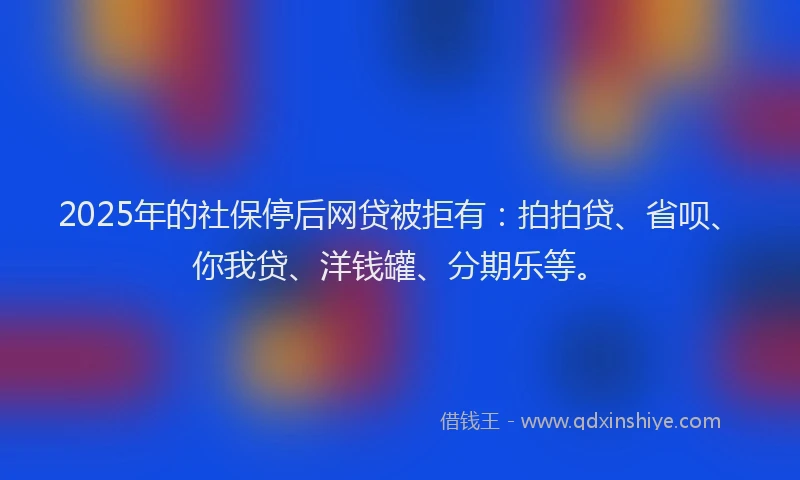 2025年的社保停后网贷被拒有：拍拍贷、省呗、你我贷、洋钱罐、分期乐等。
