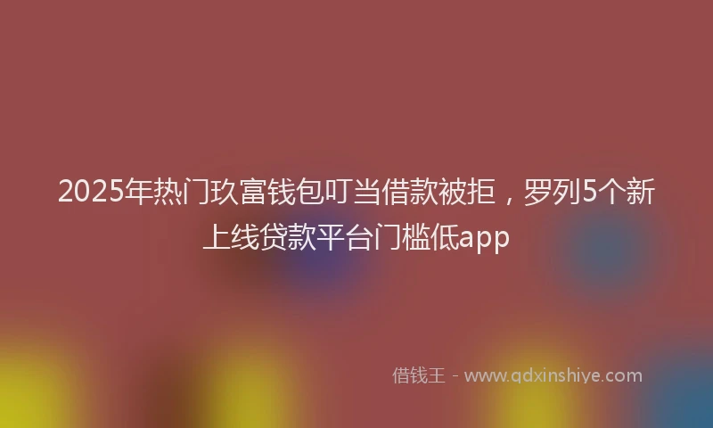 2025年热门玖富钱包叮当借款被拒，罗列5个新上线贷款平台门槛低app