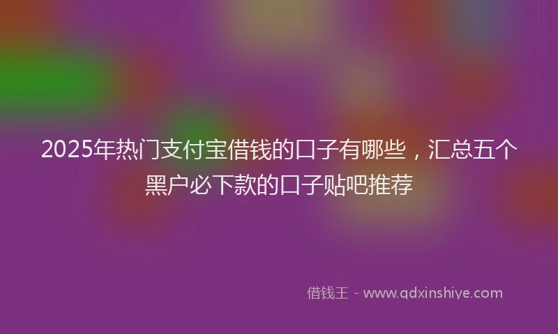 2025年热门支付宝借钱的口子有哪些，汇总五个黑户必下款的口子贴吧推荐