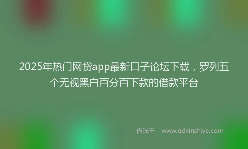 2025年热门网贷app最新口子论坛下载，罗列五个无视黑白百分百下款的借款平台