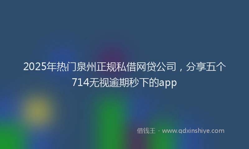 2025年热门泉州正规私借网贷公司，分享五个714无视逾期秒下的app