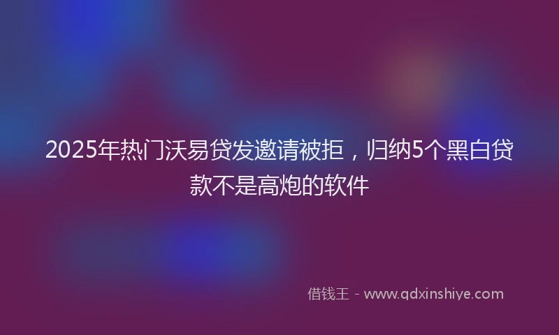 2025年热门沃易贷发邀请被拒，归纳5个黑白贷款不是高炮的软件