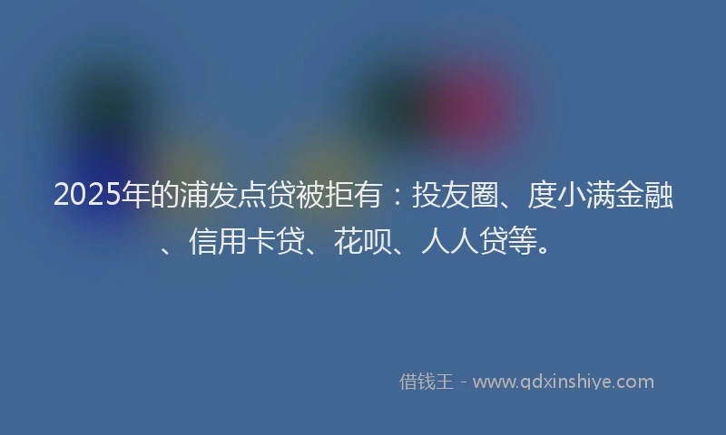 2025年的浦发点贷被拒有：投友圈、度小满金融、信用卡贷、花呗、人人贷等。