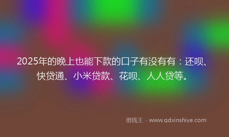 2025年的晚上也能下款的口子有没有有：还呗、快贷通、小米贷款、花呗、人人贷等。