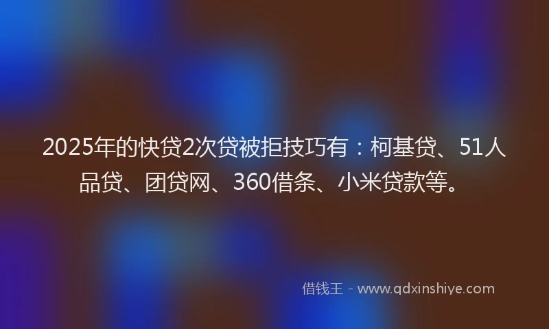 2025年的快贷2次贷被拒技巧有：柯基贷、51人品贷、团贷网、360借条、小米贷款等。