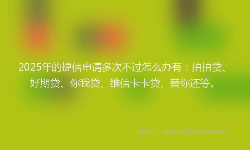 2025年的捷信申请多次不过怎么办有：拍拍贷、好期贷、你我贷、维信卡卡贷、替你还等。
