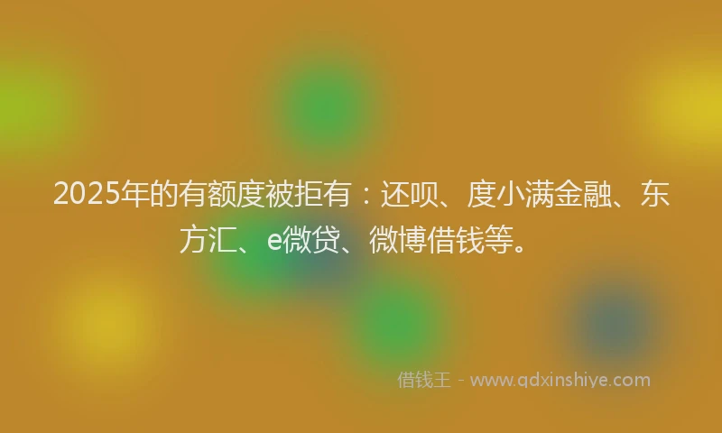 2025年的有额度被拒有：还呗、度小满金融、东方汇、e微贷、微博借钱等。
