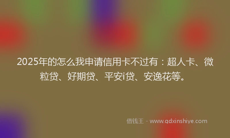 2025年的怎么我申请信用卡不过有：超人卡、微粒贷、好期贷、平安i贷、安逸花等。