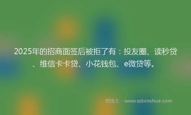 2025年的招商面签后被拒了有：投友圈、读秒贷、维信卡卡贷、小花钱包、e微贷等。