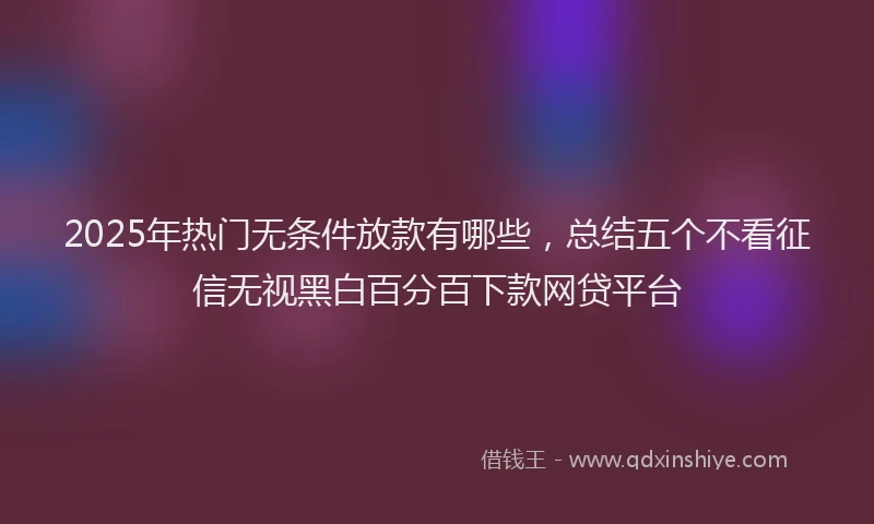 2025年热门无条件放款有哪些，总结五个不看征信无视黑白百分百下款网贷平台
