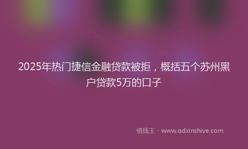 2025年热门捷信金融贷款被拒，概括五个苏州黑户贷款5万的口子