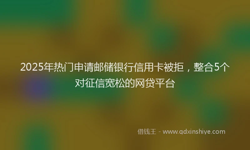 2025年热门申请邮储银行信用卡被拒，整合5个对征信宽松的网贷平台